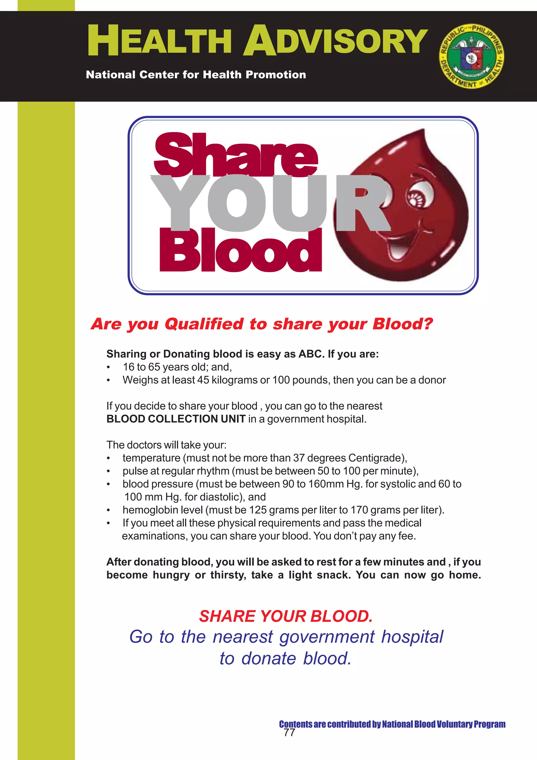 HEALTH ADVISORY
National Center for Health Promotion
National Center for Disease Prevention and Control




             Share
            YOUR
             Blood
Are you Qualified to share your Blood?
   Sharing or Donating blood is easy as ABC. If you are:
   • 16 to 65 years old; and,
   • Weighs at least 45 kilograms or 100 pounds, then you can be a donor

   If you decide to share your blood , you can go to the nearest
   BLOOD COLLECTION UNIT in a government hospital.

   The doctors will take your:
   • temperature (must not be more than 37 degrees Centigrade),
   • pulse at regular rhythm (must be between 50 to 100 per minute),
   • blood pressure (must be between 90 to 160mm Hg. for systolic and 60 to
      100 mm Hg. for diastolic), and
   • hemoglobin level (must be 125 grams per liter to 170 grams per liter).
   • If you meet all these physical requirements and pass the medical
      examinations, you can share your blood. You don’t pay any fee.

   After donating blood, you will be asked to rest for a few minutes and , if you
   become hungry or thirsty, take a light snack. You can now go home.



                       SHARE YOUR BLOOD.
       Go to the nearest government hospital
                  to donate blood.


                                         Contents are contributed by National Blood Voluntary Program
                                          77
 