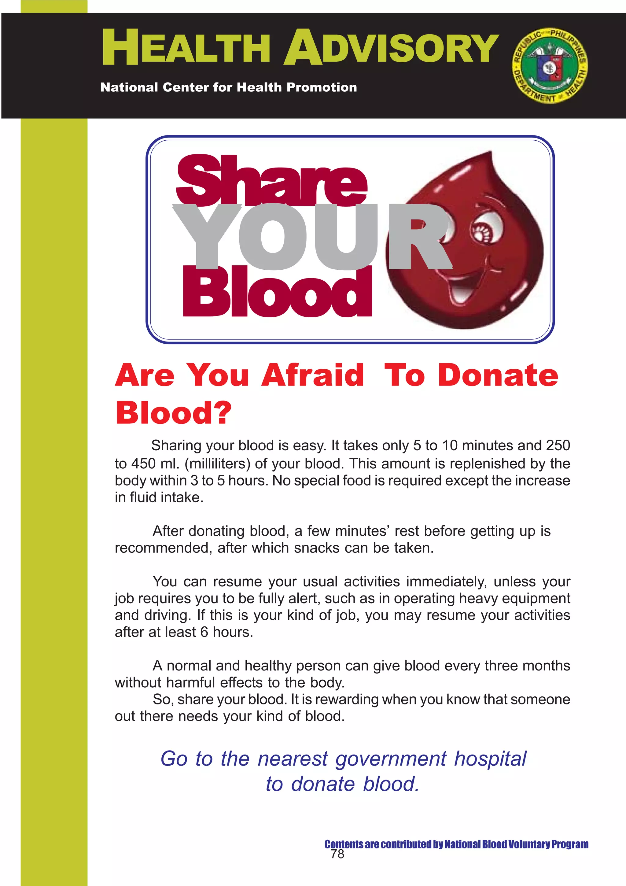 HEALTH ADVISORY
National Center for Health Promotion
National Center for Disease Prevention and Control




           Share
           YOUR
            Blood
  Are You Afraid To Donate
  Blood?
         Sharing your blood is easy. It takes only 5 to 10 minutes and 250
  to 450 ml. (milliliters) of your blood. This amount is replenished by the
  body within 3 to 5 hours. No special food is required except the increase
  in fluid intake.

       After donating blood, a few minutes’ rest before getting up is
  recommended, after which snacks can be taken.

         You can resume your usual activities immediately, unless your
  job requires you to be fully alert, such as in operating heavy equipment
  and driving. If this is your kind of job, you may resume your activities
  after at least 6 hours.

        A normal and healthy person can give blood every three months
  without harmful effects to the body.
        So, share your blood. It is rewarding when you know that someone
  out there needs your kind of blood.


         Go to the nearest government hospital
                    to donate blood.

                                   Contents are contributed by National Blood Voluntary Program
                                    78
 
