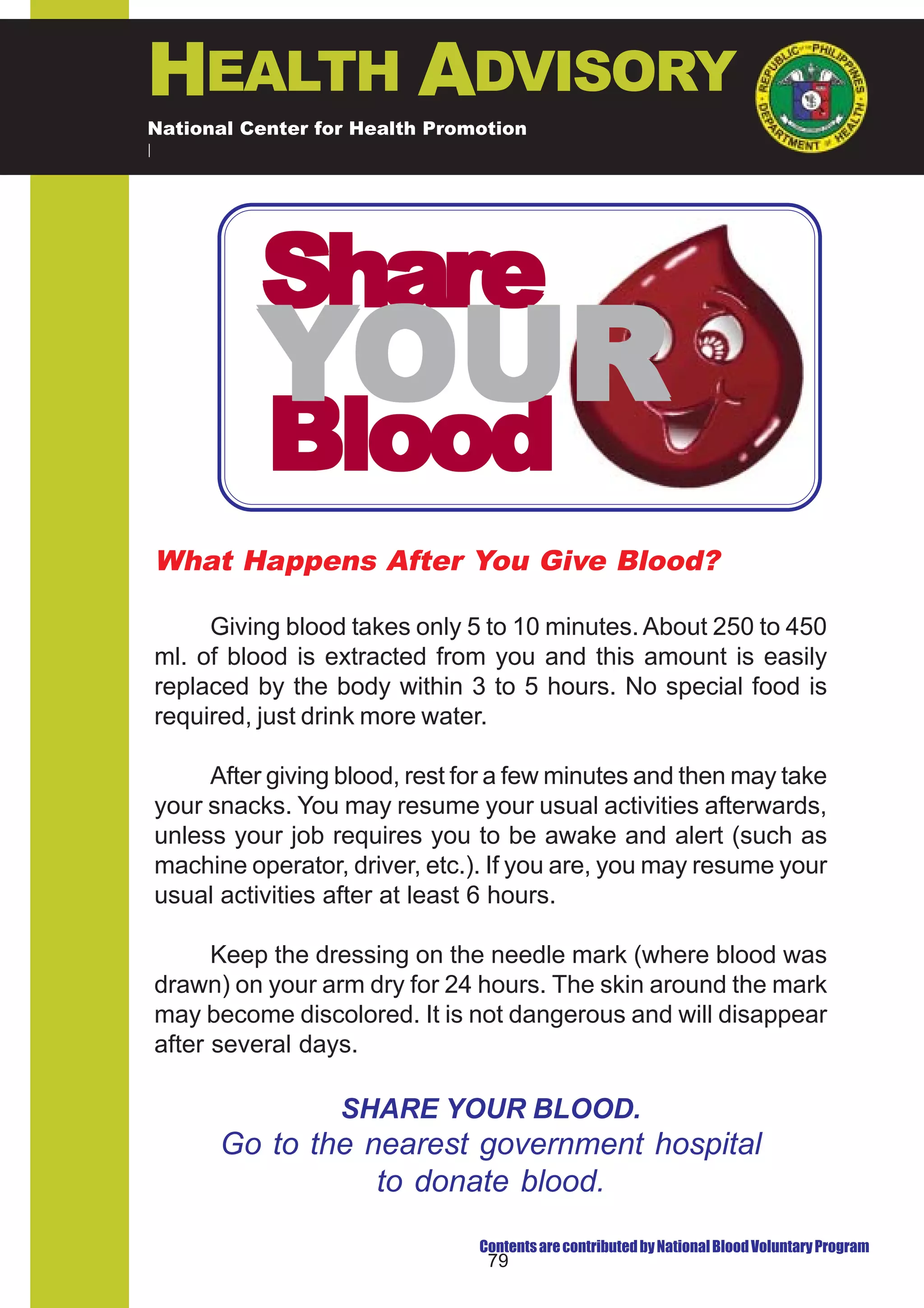 HEALTH ADVISORY
National Center for Health Promotion
National Center for Disease Prevention and Control




          Share
          YOUR
           Blood
What Happens After You Give Blood?

     Giving blood takes only 5 to 10 minutes. About 250 to 450
ml. of blood is extracted from you and this amount is easily
replaced by the body within 3 to 5 hours. No special food is
required, just drink more water.

     After giving blood, rest for a few minutes and then may take
your snacks. You may resume your usual activities afterwards,
unless your job requires you to be awake and alert (such as
machine operator, driver, etc.). If you are, you may resume your
usual activities after at least 6 hours.

      Keep the dressing on the needle mark (where blood was
drawn) on your arm dry for 24 hours. The skin around the mark
may become discolored. It is not dangerous and will disappear
after several days.

                  SHARE YOUR BLOOD.
      Go to the nearest government hospital
                 to donate blood.
                               Contents are contributed by National Blood Voluntary Program
                                79
 
