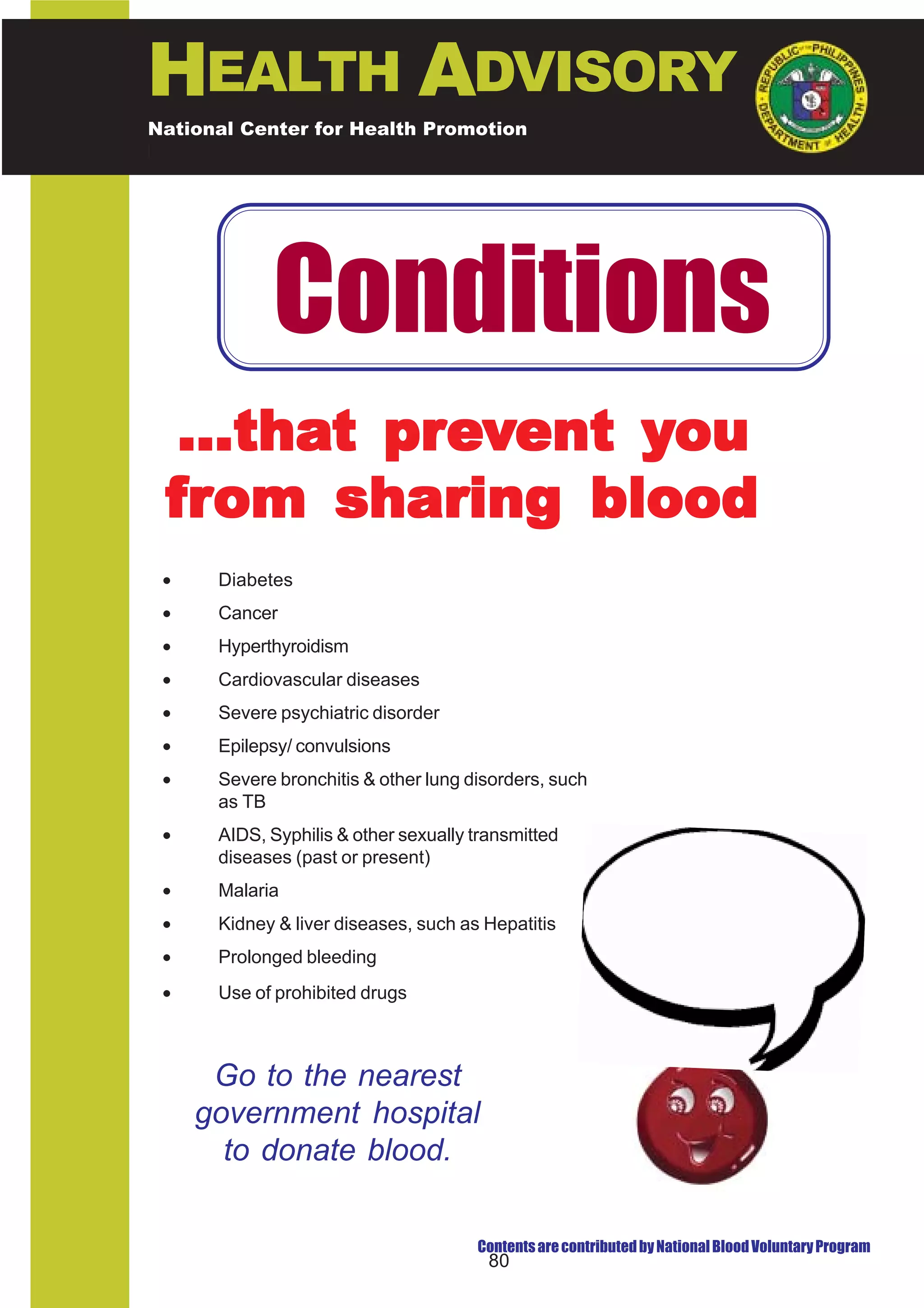 HEALTH ADVISORY
National Center for Health Promotion
National Center for Disease Prevention and Control




            Conditions
  ...that prevent you
 from sharing blood
 •    Diabetes
 •    Cancer
 •    Hyperthyroidism
 •    Cardiovascular diseases
 •    Severe psychiatric disorder
 •    Epilepsy/ convulsions
 •    Severe bronchitis & other lung disorders, such
      as TB
 •    AIDS, Syphilis & other sexually transmitted
      diseases (past or present)
 •    Malaria                                             If you do not have any
 •    Kidney & liver diseases, such as Hepatitis
                                                          of these conditions and
                                                           you are physically fit,
 •    Prolonged bleeding                                    you can share your
 •    Use of prohibited drugs                                      blood.



      Go to the nearest
     government hospital
       to donate blood.

                                      Contents are contributed by National Blood Voluntary Program
                                        80
 