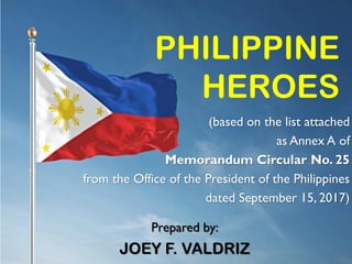 PHILIPPINE
HEROES
(based on the list attached
as Annex A of
Memorandum Circular No. 25
from the Office of the President of the Philippines
dated September 15, 2017)
Prepared by:
JOEY F. VALDRIZ
 