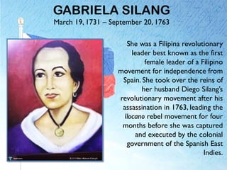 GABRIELA SILANG
March 19, 1731 – September 20, 1763
She was a Filipina revolutionary
leader best known as the first
female leader of a Filipino
movement for independence from
Spain. She took over the reins of
her husband Diego Silang’s
revolutionary movement after his
assassination in 1763, leading the
Ilocano rebel movement for four
months before she was captured
and executed by the colonial
government of the Spanish East
Indies.
 
