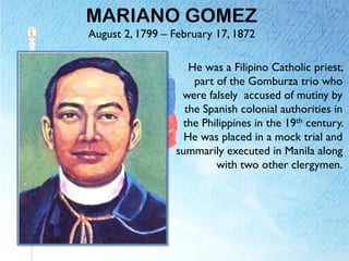 MARIANO GOMEZ
August 2, 1799 – February 17, 1872
He was a Filipino Catholic priest,
part of the Gomburza trio who
were falsely accused of mutiny by
the Spanish colonial authorities in
the Philippines in the 19th century.
He was placed in a mock trial and
summarily executed in Manila along
with two other clergymen.
 