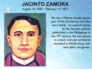 JACINTO ZAMORA
August 14, 1835 – February 17, 1872
He was a Filipino secular priest,
part of the Gomburza trio who
were falsely accused of mutiny
by the Spanish colonial
authorities in the Philippines in
the 19th century. He was placed
in a mock trial and summarily
executed in Manila along with
two other clergymen.
 