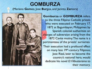 GOMBURZA
(Mariano Gomez, Jose Burgos, and Jacinto Zamora)
Gomburza or GOMBURZA refers
to the three Filipino Catholic priests
who were executed on February 17,
1872 at Bagumbayan, Philippines by
Spanish colonial authorities on
charges of subversion arising from the
1872 Cavite mutiny.The name is a
portmanteau of the priests’ surnames.
Their execution had a profound effect
on many late 19th-century Filipinos;
Jose Rizal, later to become the
country’s national hero, would
dedicate his novel El Filibusterismo to
their memory.
 