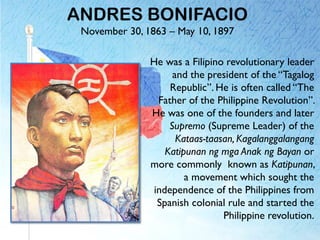 ANDRES BONIFACIO
November 30, 1863 – May 10, 1897
He was a Filipino revolutionary leader
and the president of the “Tagalog
Republic”. He is often called “The
Father of the Philippine Revolution”.
He was one of the founders and later
Supremo (Supreme Leader) of the
Kataas-taasan, Kagalanggalangang
Katipunan ng mga Anak ng Bayan or
more commonly known as Katipunan,
a movement which sought the
independence of the Philippines from
Spanish colonial rule and started the
Philippine revolution.
 