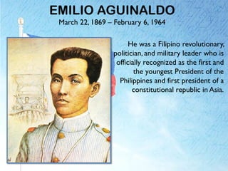 EMILIO AGUINALDO
March 22, 1869 – February 6, 1964
He was a Filipino revolutionary,
politician, and military leader who is
officially recognized as the first and
the youngest President of the
Philippines and first president of a
constitutional republic in Asia.
 