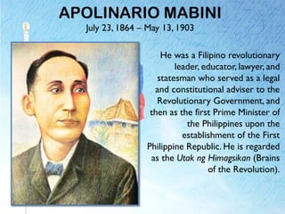 APOLINARIO MABINI
July 23, 1864 – May 13, 1903
He was a Filipino revolutionary
leader, educator, lawyer, and
statesman who served as a legal
and constitutional adviser to the
Revolutionary Government, and
then as the first Prime Minister of
the Philippines upon the
establishment of the First
Philippine Republic. He is regarded
as the Utak ng Himagsikan (Brains
of the Revolution).
 