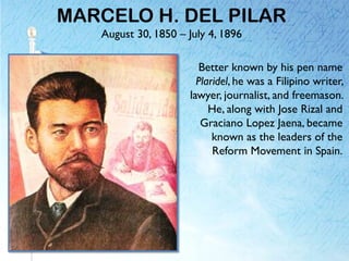 MARCELO H. DEL PILAR
August 30, 1850 – July 4, 1896
Better known by his pen name
Plaridel, he was a Filipino writer,
lawyer, journalist, and freemason.
He, along with Jose Rizal and
Graciano Lopez Jaena, became
known as the leaders of the
Reform Movement in Spain.
 