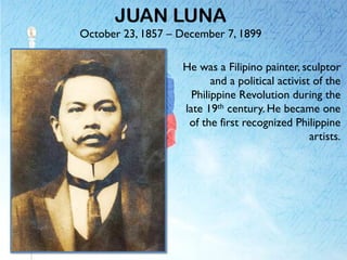 JUAN LUNA
October 23, 1857 – December 7, 1899
He was a Filipino painter, sculptor
and a political activist of the
Philippine Revolution during the
late 19th century. He became one
of the first recognized Philippine
artists.
 
