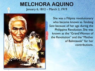 MELCHORA AQUINO
January 6, 1812 – March 2, 1919
She was a Filipina revolutionary
who became known as Tandang
Sora because of her age during the
Philippine Revolution. She was
known as the “Grand Woman of
the Revolution” and the “Mother
of Balintawak” for her
contributions.
 