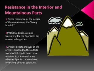  Fierce resistanceof the people
of the mountain or the “taong
bundok”

PROCESS: Expensive and
frustrating for the Spaniards but
also very dangerous.

Ancient beliefs and way of life
are less exposed to the outside
world which made them more
resistant to the colonization
whether Spanish or even later
incursions of other colonizers.
 