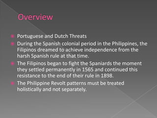    Portuguese and Dutch Threats
   During the Spanish colonial period in the Philippines, the
    Filipinos dreamed to achieve independence from the
    harsh Spanish rule at that time.
   The Filipinos began to fight the Spaniards the moment
    they settled permanently in 1565 and continued this
    resistance to the end of their rule in 1898.
   The Philippine Revolt patterns must be treated
    holistically and not separately.
 
