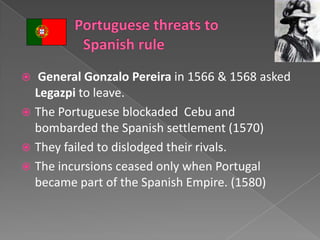   General Gonzalo Pereira in 1566 & 1568 asked
  Legazpi to leave.
 The Portuguese blockaded Cebu and
  bombarded the Spanish settlement (1570)
 They failed to dislodged their rivals.
 The incursions ceased only when Portugal
  became part of the Spanish Empire. (1580)
 