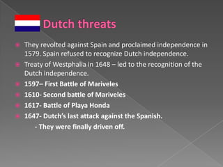    They revolted against Spain and proclaimed independence in
    1579. Spain refused to recognize Dutch independence.
   Treaty of Westphalia in 1648 – led to the recognition of the
    Dutch independence.
   1597– First Battle of Mariveles
   1610- Second battle of Mariveles
   1617- Battle of Playa Honda
   1647- Dutch’s last attack against the Spanish.
       - They were finally driven off.
 
