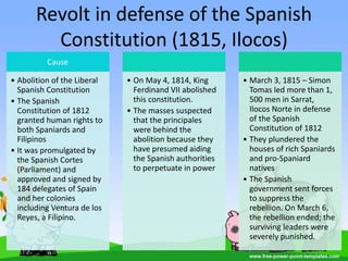 Revolt in defense of the Spanish
Constitution (1815, Ilocos)
Cause
• Abolition of the Liberal
Spanish Constitution
• The Spanish
Constitution of 1812
granted human rights to
both Spaniards and
Filipinos
• It was promulgated by
the Spanish Cortes
(Parliament) and
approved and signed by
184 delegates of Spain
and her colonies
including Ventura de los
Reyes, a Filipino.
• On May 4, 1814, King
Ferdinand VII abolished
this constitution.
• The masses suspected
that the principales
were behind the
abolition because they
have presumed aiding
the Spanish authorities
to perpetuate in power
• March 3, 1815 – Simon
Tomas led more than 1,
500 men in Sarrat,
Ilocos Norte in defense
of the Spanish
Constitution of 1812
• They plundered the
houses of rich Spaniards
and pro-Spaniard
natives
• The Spanish
government sent forces
to suppress the
rebellion. On March 6,
the rebellion ended; the
surviving leaders were
severely punished.
 