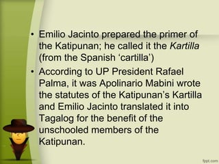 • Emilio Jacinto prepared the primer of
the Katipunan; he called it the Kartilla
(from the Spanish ‘cartilla’)
• According to UP President Rafael
Palma, it was Apolinario Mabini wrote
the statutes of the Katipunan’s Kartilla
and Emilio Jacinto translated it into
Tagalog for the benefit of the
unschooled members of the
Katipunan.
 