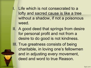I. Life which is not consecrated to a
lofty and sacred cause is like a tree
without a shadow, if not a poisonous
weed.
II. A good deed that springs from desire
for personal profit and not from a
desire to do good is not kindness.
III. True greatness consists of being
charitable, in loving one’s fellowmen
and in adjusting every movement,
deed and word to true Reason.
 