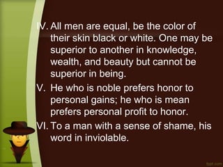 IV. All men are equal, be the color of
their skin black or white. One may be
superior to another in knowledge,
wealth, and beauty but cannot be
superior in being.
V. He who is noble prefers honor to
personal gains; he who is mean
prefers personal profit to honor.
VI. To a man with a sense of shame, his
word in inviolable.
 