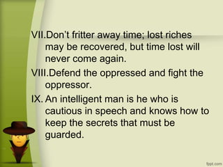 VII.Don’t fritter away time; lost riches
may be recovered, but time lost will
never come again.
VIII.Defend the oppressed and fight the
oppressor.
IX. An intelligent man is he who is
cautious in speech and knows how to
keep the secrets that must be
guarded.
 