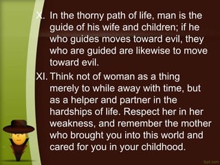 X. In the thorny path of life, man is the
guide of his wife and children; if he
who guides moves toward evil, they
who are guided are likewise to move
toward evil.
XI. Think not of woman as a thing
merely to while away with time, but
as a helper and partner in the
hardships of life. Respect her in her
weakness, and remember the mother
who brought you into this world and
cared for you in your childhood.
 