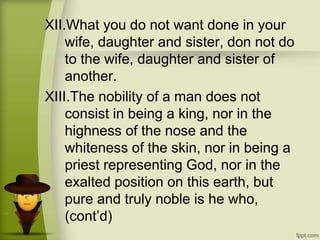 XII.What you do not want done in your
wife, daughter and sister, don not do
to the wife, daughter and sister of
another.
XIII.The nobility of a man does not
consist in being a king, nor in the
highness of the nose and the
whiteness of the skin, nor in being a
priest representing God, nor in the
exalted position on this earth, but
pure and truly noble is he who,
(cont’d)
 