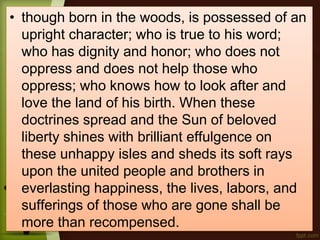 • though born in the woods, is possessed of an
upright character; who is true to his word;
who has dignity and honor; who does not
oppress and does not help those who
oppress; who knows how to look after and
love the land of his birth. When these
doctrines spread and the Sun of beloved
liberty shines with brilliant effulgence on
these unhappy isles and sheds its soft rays
upon the united people and brothers in
everlasting happiness, the lives, labors, and
sufferings of those who are gone shall be
more than recompensed.
 