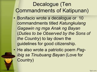 Decalogue (Ten
Commandments of Katipunan)
• Bonifacio wrote a decalogue or 10
commandments titled Katungkulang
Gagawin ng mga Anak ng Bayan
(Duties to be Observed by the Sons of
the Country) to lay down the
guidelines for good citizenship.
• He also wrote a patriotic poem Pag-
ibig sa Tinubuang Bayan (Love for
Country)
 