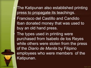 • The Katipunan also established printing
press to propagate its teachings.
• Francisco del Castillo and Candido
Iban donated money that was used to
buy an old hand press.
• The types used in printing were
purchased from Isabelo de los Reyes
while others were stolen from the press
of the Diario de Manila by Filipino
employees who were members of the
Katipunan.
 