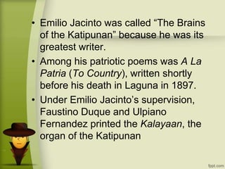 • Emilio Jacinto was called “The Brains
of the Katipunan” because he was its
greatest writer.
• Among his patriotic poems was A La
Patria (To Country), written shortly
before his death in Laguna in 1897.
• Under Emilio Jacinto’s supervision,
Faustino Duque and Ulpiano
Fernandez printed the Kalayaan, the
organ of the Katipunan
 