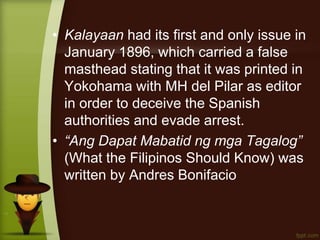 • Kalayaan had its first and only issue in
January 1896, which carried a false
masthead stating that it was printed in
Yokohama with MH del Pilar as editor
in order to deceive the Spanish
authorities and evade arrest.
• “Ang Dapat Mabatid ng mga Tagalog”
(What the Filipinos Should Know) was
written by Andres Bonifacio
 