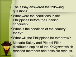 • The essay answered the following
questions:
What were the conditions in the
Philippines before the Spanish
conquest?
What is the condition of the country
today?
What will the Philippines be tomorrow?
• Macario Sakay and Pio del Pilar
distributed copies of the Kalayaan which
reached members and possible recruits.
 