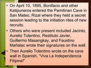 • On April 10, 1895, Bonifacio and other
Katipuneros entered the Pamitinan Cave in
San Mateo, Rizal where they held a secret
session leading to the initiation rites of new
recruits.
• Others who were present included Jacinto,
Aurelio Tolentino, Restituto Javier,
Guillermo Masangkay, and Faustino
Mañalac wrote their signatures on the wall.
• Then Aurelio Tolentino wrote on the cave
wall in Spanish, “Viva La Independencia
Filipina!”
 