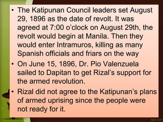 • The Katipunan Council leaders set August
29, 1896 as the date of revolt. It was
agreed at 7:00 o’clock on August 29th, the
revolt would begin at Manila. Then they
would enter Intramuros, killing as many
Spanish officials and friars on the way
• On June 15, 1896, Dr. Pio Valenzuela
sailed to Dapitan to get Rizal’s support for
the armed revolution.
• Rizal did not agree to the Katipunan’s plans
of armed uprising since the people were
not ready for it.
 
