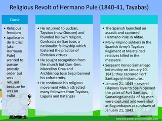 Religious Revolt of Hermano Pule (1840-41, Tayabas)
Cause
• Religious
freedom
• Apolinario
de la Cruz
(aka
Hermano
Pule)
wanted to
pursue
priestly
order but
was
refused
because he
was an
indio
• He returned to Lucban,
Tayabas (now Quezon) and
founded his own religion,
Confradia de San Jose, a
nationalist fellowship which
fostered the practice of
Christian virtues
• He sought recognition from
the church but Gov.-Gen.
Marcelino Oraa and
Archbishop Jose Segui banned
his cofraternity.
• He continued his religious
movement which attracted
many followers from Tayabas,
Laguna and Batangas
• The Spanish launched an
assault and captured
Hermano Pule in Alitao.
• Many Filipino soldiers in the
Spanish Army’s Tayabas
Regiment at Malate had
relatives killed in the
massacre.
• Sergeant Ireneo Samaniego
led mutiny on January 20,
1843; they captured Fort
Santiago in Intramuros.
• January 21, 1843 – several
Filipinos loyal to Spain opened
the gates of Fort Santiago;
Samaniego and 81 of his men
were captured and were shot
at Bagumbayan at sundown of
January 21, 1843.
 