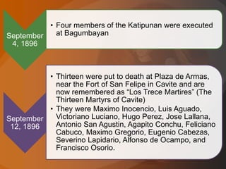 September
4, 1896
• Four members of the Katipunan were executed
at Bagumbayan
September
12, 1896
• Thirteen were put to death at Plaza de Armas,
near the Fort of San Felipe in Cavite and are
now remembered as “Los Trece Martires” (The
Thirteen Martyrs of Cavite)
• They were Maximo Inocencio, Luis Aguado,
Victoriano Luciano, Hugo Perez, Jose Lallana,
Antonio San Agustin, Agapito Conchu, Feliciano
Cabuco, Maximo Gregorio, Eugenio Cabezas,
Severino Lapidario, Alfonso de Ocampo, and
Francisco Osorio.
 