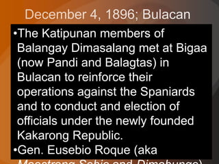•The Katipunan members of
Balangay Dimasalang met at Bigaa
(now Pandi and Balagtas) in
Bulacan to reinforce their
operations against the Spaniards
and to conduct and election of
officials under the newly founded
Kakarong Republic.
•Gen. Eusebio Roque (aka
 