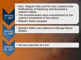 January
1, 1897
• Gen. Olaguer Feliu and his men rushed to the
fortifications of Kakarong and launched a
massive attack.
• The revolutionaries were overwhelmed by the
superior armaments of the enemy.
• Maestro Sebio escaped.
January
11, 1897
• Maestro Sebio was captured at Bunga Mayor,
Bustos.
January
16, 1897
• He was executed at 5 pm.
 