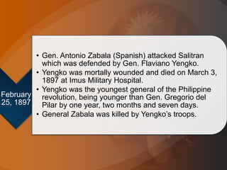 February
25, 1897
• Gen. Antonio Zabala (Spanish) attacked Salitran
which was defended by Gen. Flaviano Yengko.
• Yengko was mortally wounded and died on March 3,
1897 at Imus Military Hospital.
• Yengko was the youngest general of the Philippine
revolution, being younger than Gen. Gregorio del
Pilar by one year, two months and seven days.
• General Zabala was killed by Yengko’s troops.
 