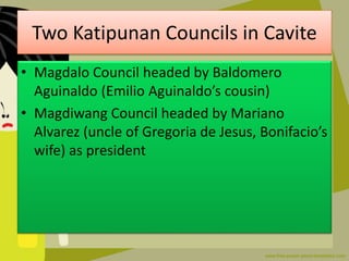 Two Katipunan Councils in Cavite
• Magdalo Council headed by Baldomero
Aguinaldo (Emilio Aguinaldo’s cousin)
• Magdiwang Council headed by Mariano
Alvarez (uncle of Gregoria de Jesus, Bonifacio’s
wife) as president
 