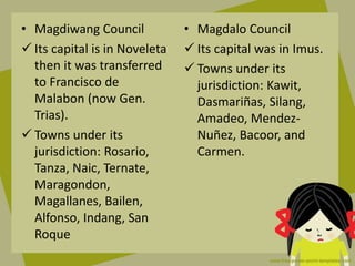 • Magdiwang Council
 Its capital is in Noveleta
then it was transferred
to Francisco de
Malabon (now Gen.
Trias).
 Towns under its
jurisdiction: Rosario,
Tanza, Naic, Ternate,
Maragondon,
Magallanes, Bailen,
Alfonso, Indang, San
Roque
• Magdalo Council
 Its capital was in Imus.
 Towns under its
jurisdiction: Kawit,
Dasmariñas, Silang,
Amadeo, Mendez-
Nuñez, Bacoor, and
Carmen.
 