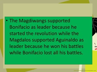• The Magdiwangs supported
Bonifacio as leader because he
started the revolution while the
Magdalos supported Aguinaldo as
leader because he won his battles
while Bonifacio lost all his battles.
 
