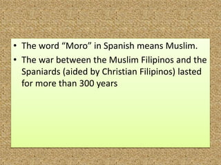 • The word “Moro” in Spanish means Muslim.
• The war between the Muslim Filipinos and the
Spaniards (aided by Christian Filipinos) lasted
for more than 300 years
 
