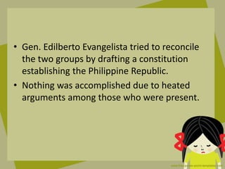• Gen. Edilberto Evangelista tried to reconcile
the two groups by drafting a constitution
establishing the Philippine Republic.
• Nothing was accomplished due to heated
arguments among those who were present.
 