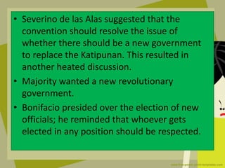 • Severino de las Alas suggested that the
convention should resolve the issue of
whether there should be a new government
to replace the Katipunan. This resulted in
another heated discussion.
• Majority wanted a new revolutionary
government.
• Bonifacio presided over the election of new
officials; he reminded that whoever gets
elected in any position should be respected.
 