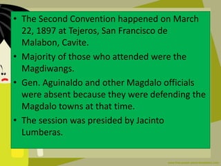 • The Second Convention happened on March
22, 1897 at Tejeros, San Francisco de
Malabon, Cavite.
• Majority of those who attended were the
Magdiwangs.
• Gen. Aguinaldo and other Magdalo officials
were absent because they were defending the
Magdalo towns at that time.
• The session was presided by Jacinto
Lumberas.
 