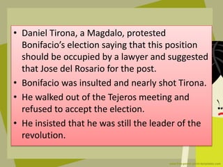 • Daniel Tirona, a Magdalo, protested
Bonifacio’s election saying that this position
should be occupied by a lawyer and suggested
that Jose del Rosario for the post.
• Bonifacio was insulted and nearly shot Tirona.
• He walked out of the Tejeros meeting and
refused to accept the election.
• He insisted that he was still the leader of the
revolution.
 