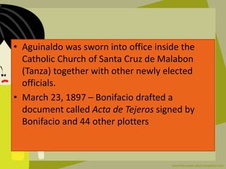 • Aguinaldo was sworn into office inside the
Catholic Church of Santa Cruz de Malabon
(Tanza) together with other newly elected
officials.
• March 23, 1897 – Bonifacio drafted a
document called Acta de Tejeros signed by
Bonifacio and 44 other plotters
 