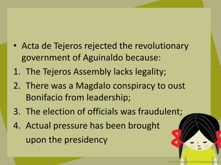 • Acta de Tejeros rejected the revolutionary
government of Aguinaldo because:
1. The Tejeros Assembly lacks legality;
2. There was a Magdalo conspiracy to oust
Bonifacio from leadership;
3. The election of officials was fraudulent;
4. Actual pressure has been brought
upon the presidency
 