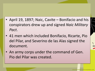 • April 19, 1897; Naic, Cavite – Bonifacio and his
conspirators drew up and signed Naic Military
Pact.
• 41 men which included Bonifacio, Ricarte, Pio
del Pilar, and Severino de las Alas signed the
document.
• An army corps under the command of Gen.
Pio del Pilar was created.
 